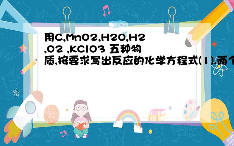 用C,MnO2,H2O,H2,O2 ,KClO3 五种物质,按要求写出反应的化学方程式(1).两个化合反应.________________________________________________________(2).两个分解反应.________________________________________________________