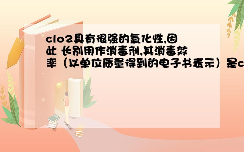 clo2具有很强的氧化性,因此 长别用作消毒剂,其消毒效率（以单位质量得到的电子书表示）是cl2的————解法：假设质量都是m那么ClO2得到的电子的物质的量为m/67.5*5=m/13.5Cl2得到的电子的物