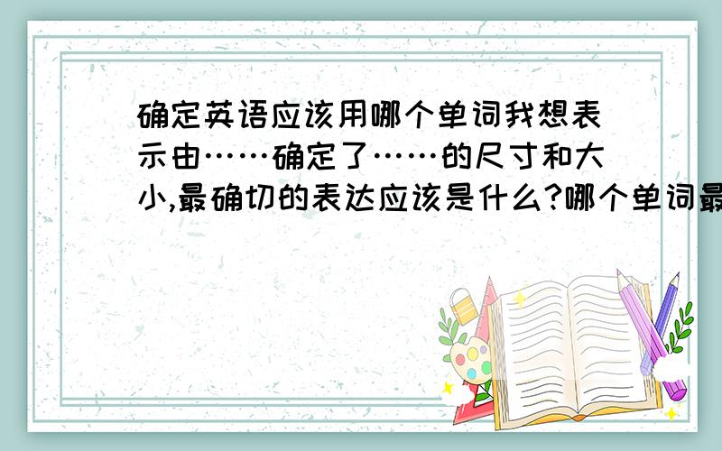 确定英语应该用哪个单词我想表示由……确定了……的尺寸和大小,最确切的表达应该是什么?哪个单词最合适?