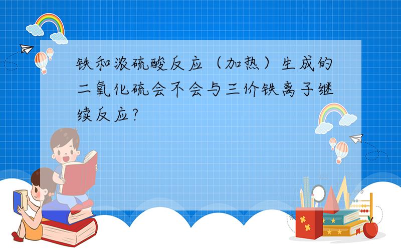 铁和浓硫酸反应（加热）生成的二氧化硫会不会与三价铁离子继续反应?