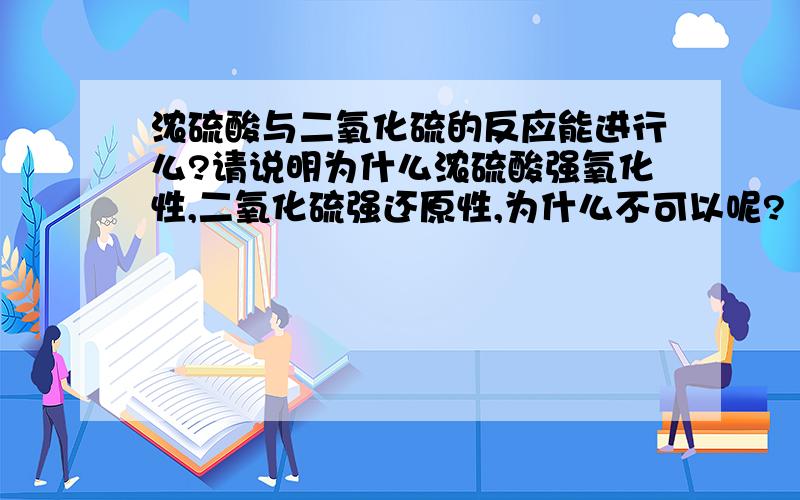 浓硫酸与二氧化硫的反应能进行么?请说明为什么浓硫酸强氧化性,二氧化硫强还原性,为什么不可以呢?