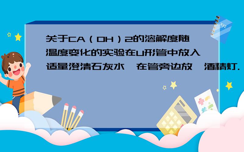 关于CA（OH）2的溶解度随温度变化的实验在U形管中放入适量澄清石灰水,在管旁边放一酒精灯.一段时间后,移开酒精灯,溶液恢复到原来的温度,为何原来变浑浊的石灰水又变澄清?另：一物体悬