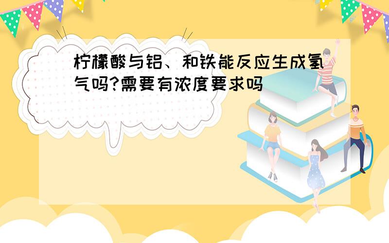 柠檬酸与铝、和铁能反应生成氢气吗?需要有浓度要求吗