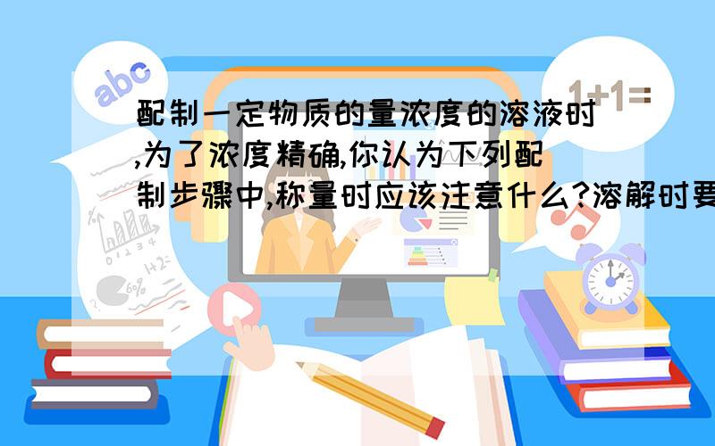 配制一定物质的量浓度的溶液时,为了浓度精确,你认为下列配制步骤中,称量时应该注意什么?溶解时要注意什么?移液时要注意什么?定容时要注意什么?