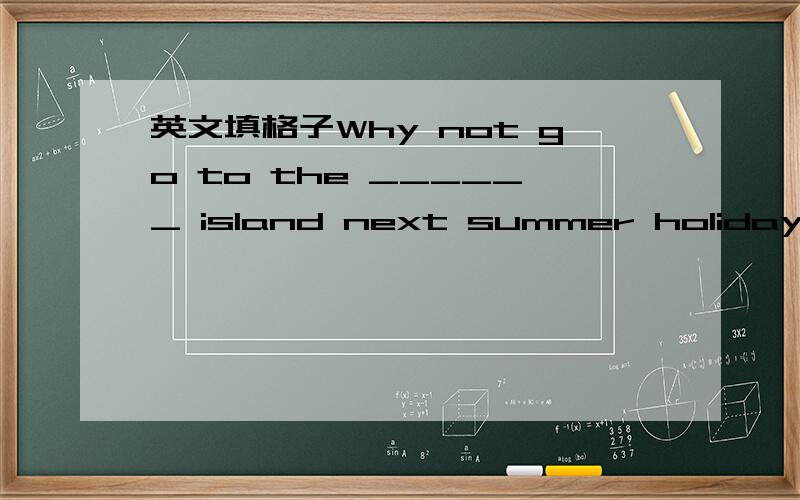 英文填格子Why not go to the ______ island next summer holiday?_______ they were very tired ,they fell asleep at once.Dose ______ hear of it?We'll go to the ______ island tomorrow.They decided to get the lunch basket _______ again.The baby di