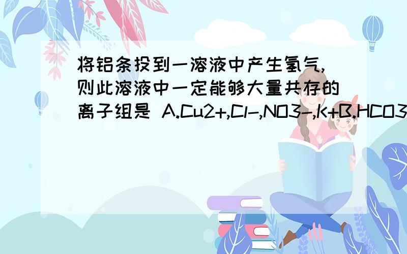 将铝条投到一溶液中产生氢气,则此溶液中一定能够大量共存的离子组是 A.Cu2+,Cl-,NO3-,K+B.HCO3- ,K+,SO4 2-,Cl- C.Fe2+,Cl-,Na+,NO3- D..Ba2+,Cl-,K+,NO3-