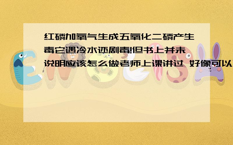 红磷加氧气生成五氧化二磷产生毒它遇冷水还剧毒!但书上并未说明应该怎么做老师上课讲过 好像可以可以忽略这个毒还什么的 但我忘了.