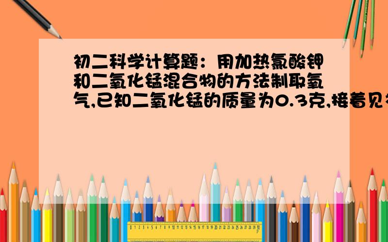 初二科学计算题：用加热氯酸钾和二氧化锰混合物的方法制取氧气,已知二氧化锰的质量为0.3克,接着见补充当制得所需氧气后,冷却,称量剩余固体物质,其质量为10克,继续加热,充分分解,最后又