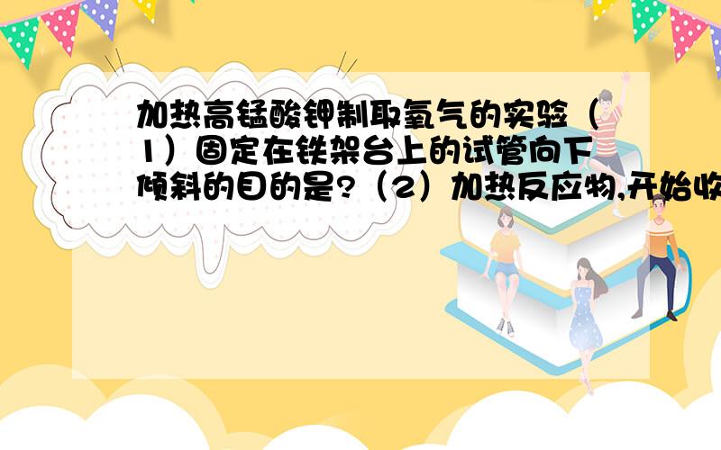 加热高锰酸钾制取氧气的实验（1）固定在铁架台上的试管向下倾斜的目的是?（2）加热反应物,开始收集氧气的适宜时刻为?（3）等到排水瓶把水排出后,用--------盖住瓶口,把瓶子移出水面.停