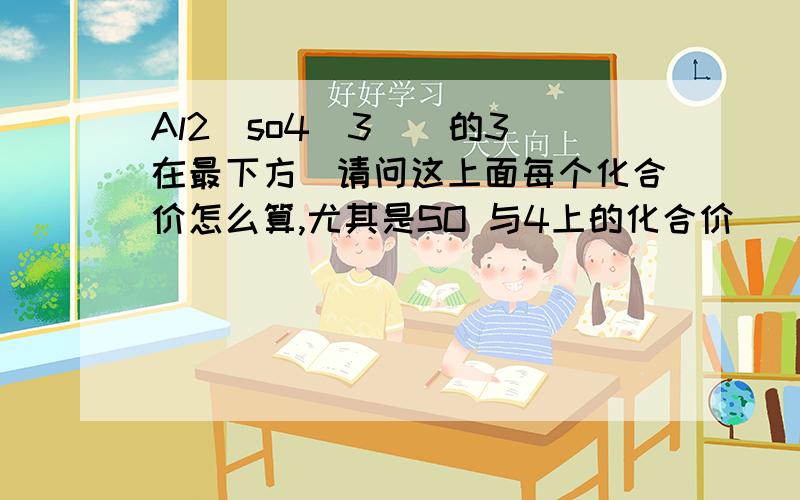 Al2(so4)3 ( 的3在最下方)请问这上面每个化合价怎么算,尤其是SO 与4上的化合价