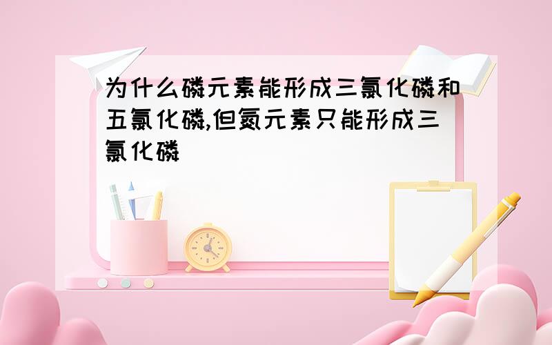 为什么磷元素能形成三氯化磷和五氯化磷,但氮元素只能形成三氯化磷