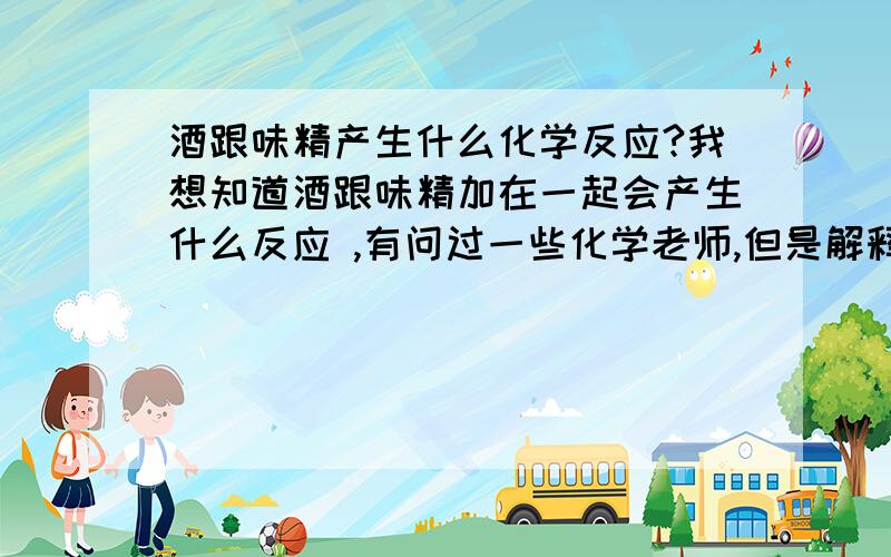 酒跟味精产生什么化学反应?我想知道酒跟味精加在一起会产生什么反应 ,有问过一些化学老师,但是解释说不会产生反应,我想知道是否是酒中的某种成分跟味精中的某种成分产生了化学异或