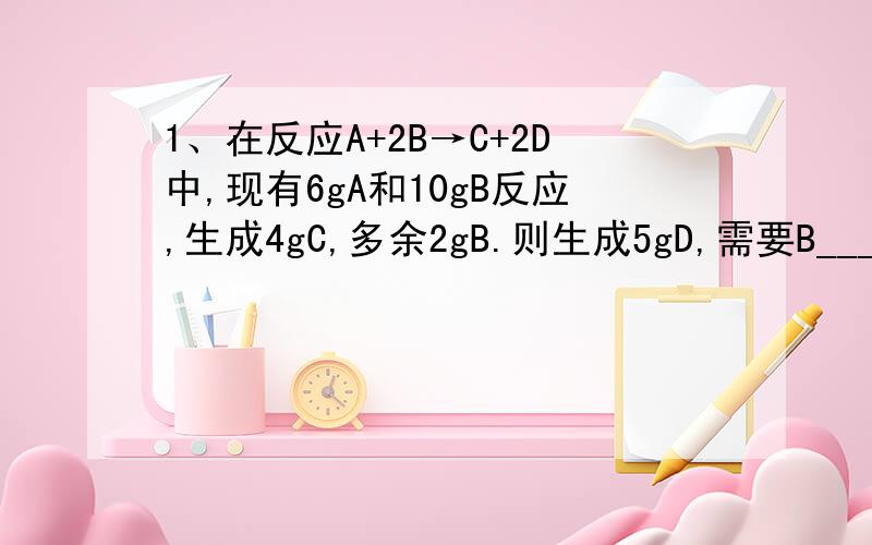 1、在反应A+2B→C+2D中,现有6gA和10gB反应,生成4gC,多余2gB.则生成5gD,需要B____g?）2、金属M的碳酸盐,受热分解生成氧化物MO和CO2气体.现取MCO3 25g,全部分解后质量减少到14g,此碳酸盐的式量是?）