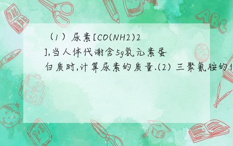 （1）尿素[CO(NH2)2],当人体代谢含5g氢元素蛋白质时,计算尿素的质量.(2) 三聚氰胺的化学式为C3N6H6,若蛋白质中氮元素的质量分数为16%,某合格牛奶中蛋白质含量为2.9%,那么这种牛奶中氮元素的质