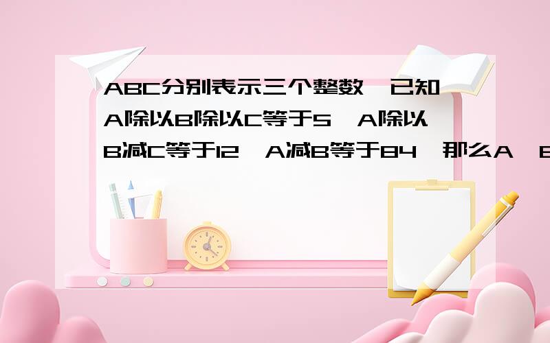 ABC分别表示三个整数,已知A除以B除以C等于5,A除以B减C等于12,A减B等于84,那么A*B*A*B*的后面是C的结果是多少?