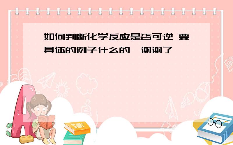 如何判断化学反应是否可逆 要具体的例子什么的、谢谢了、