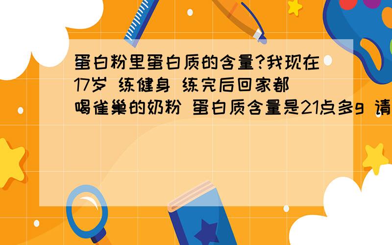 蛋白粉里蛋白质的含量?我现在17岁 练健身 练完后回家都喝雀巢的奶粉 蛋白质含量是21点多g 请问蛋白粉的蛋白质含量多少?100g里大约含多少克蛋白质?