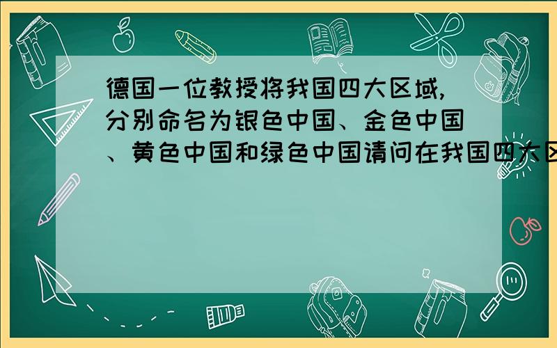 德国一位教授将我国四大区域,分别命名为银色中国、金色中国、黄色中国和绿色中国请问在我国四大区域中,绿色中国指的是（ ）,原因是该区（ ）.银色中国指的是（ ）,原因是该区（ ）.金