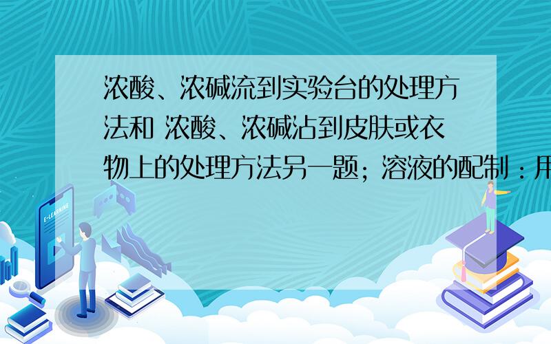 浓酸、浓碱流到实验台的处理方法和 浓酸、浓碱沾到皮肤或衣物上的处理方法另一题; 溶液的配制：用固体配制步骤1 、 2、 3、 4仪器.用液体配制步骤1、 2、 3、 4仪器.