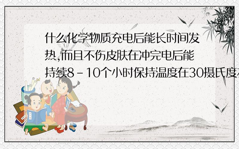 什么化学物质充电后能长时间发热,而且不伤皮肤在冲完电后能持续8-10个小时保持温度在30摄氏度左右，还有就是体积和重量越小越轻就越好~