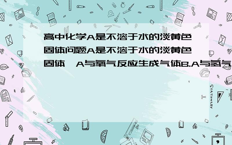 高中化学A是不溶于水的淡黄色固体问题A是不溶于水的淡黄色固体,A与氧气反应生成气体B.A与氢气反应生成有臭鸡蛋气味的气体C,B和C混合时生成A,A和铁粉一混合物受热时生成黑色固体D,D溶于