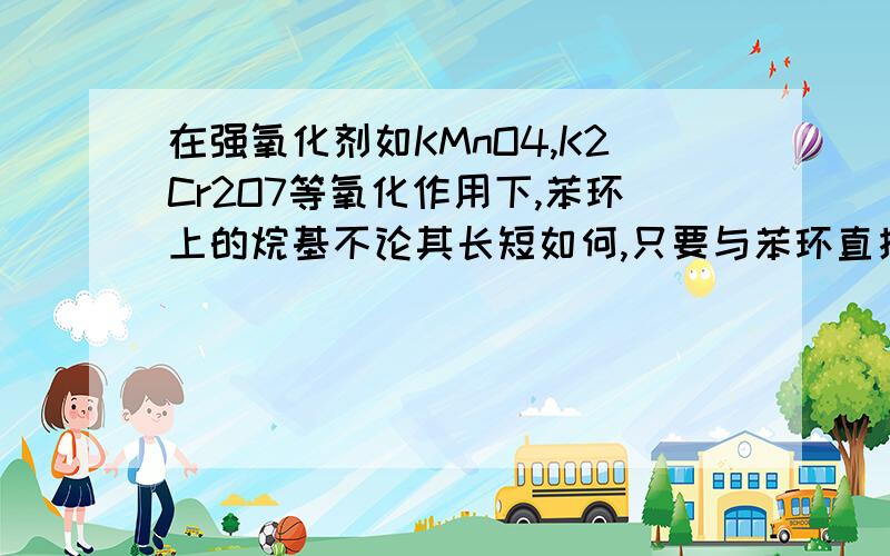 在强氧化剂如KMnO4,K2Cr2O7等氧化作用下,苯环上的烷基不论其长短如何,只要与苯环直接相连的碳原子上有氢原子,则烷基即可氧化成羧基(-COOH)如 (显酸性)其位置处的键断裂给出H+,羧酸盐与碱石