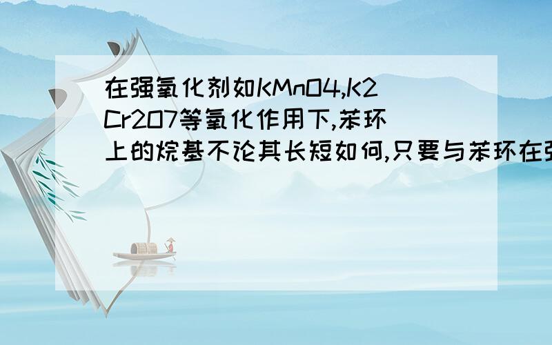 在强氧化剂如KMnO4,K2Cr2O7等氧化作用下,苯环上的烷基不论其长短如何,只要与苯环在强氧化剂如KMnO4,K2Cr2O7等氧化作用下，苯环上的烷基不论其长短如何，只要与苯环直接相连的碳原子上有氢原