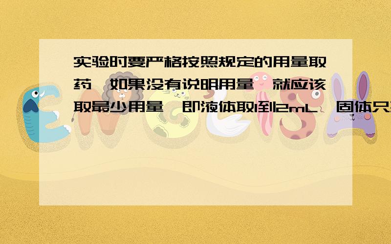 实验时要严格按照规定的用量取药,如果没有说明用量,就应该取最少用量,即液体取1到2mL,固体只要_______