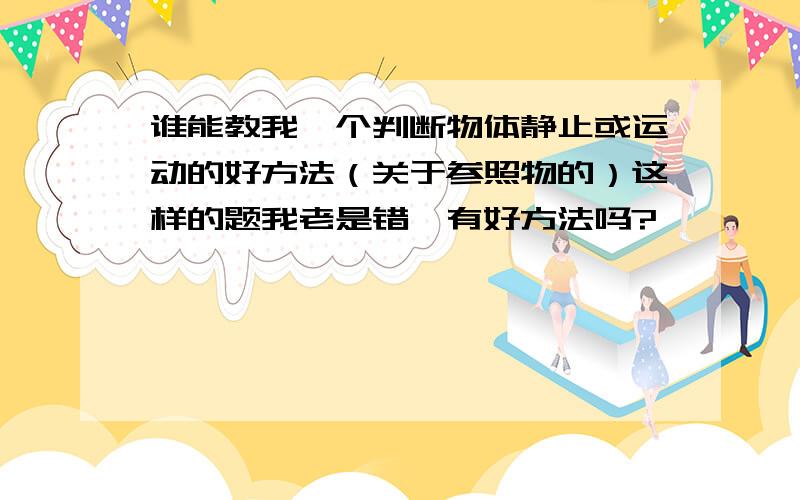 谁能教我一个判断物体静止或运动的好方法（关于参照物的）这样的题我老是错,有好方法吗?