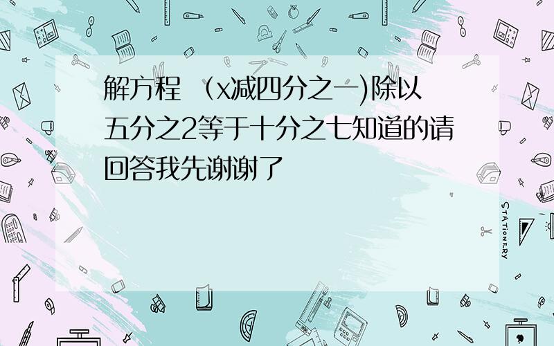 解方程 （x减四分之一)除以五分之2等于十分之七知道的请回答我先谢谢了