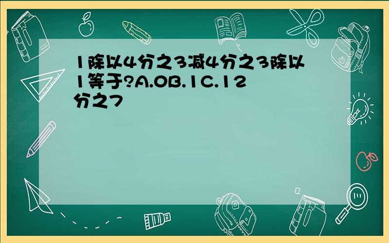 1除以4分之3减4分之3除以1等于?A.0B.1C.12分之7