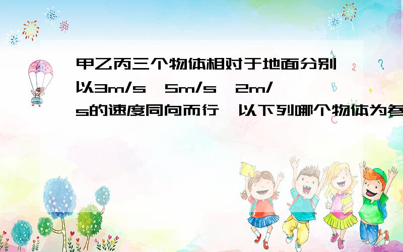 甲乙丙三个物体相对于地面分别以3m/s,5m/s,2m/s的速度同向而行,以下列哪个物体为参照物时,甲的速度在数值上最小?A.丙物体B.乙物体C.地面D.无论以那个物体为参照物都可以以及理由?