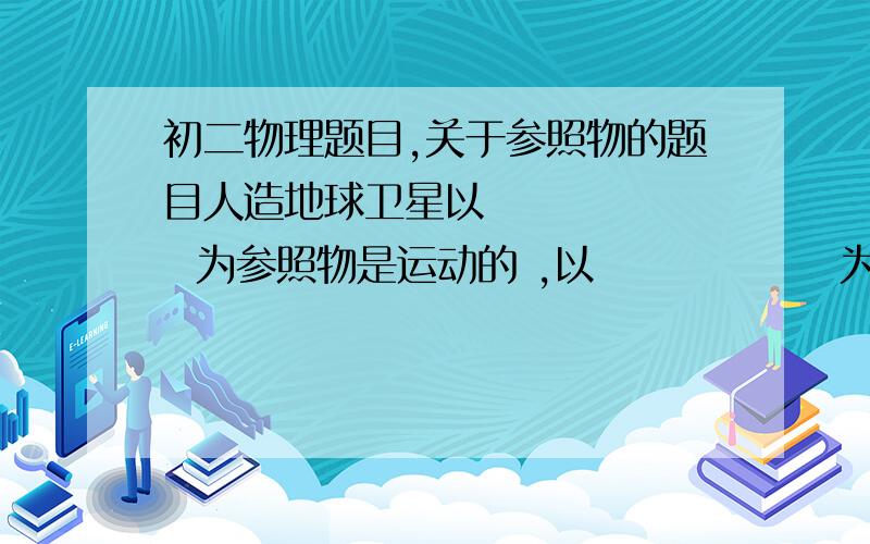 初二物理题目,关于参照物的题目人造地球卫星以        为参照物是运动的 ,以               为参照物是静止的 ,人造地球卫星绕地球一周的时间为             小时随便解决一下这个问题：为什么