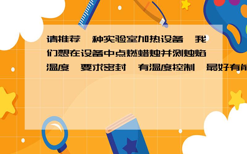 请推荐一种实验室加热设备,我们想在设备中点燃蜡烛并测烛焰温度,要求密封,有温度控制,最好有能专门通入氧气的小孔或其他开口,最好设备有窗口可以观察内部情况.没有小孔，密封，窗口