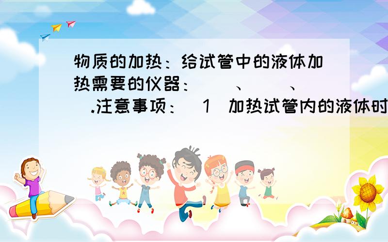 物质的加热：给试管中的液体加热需要的仪器：（）、（）、（）.注意事项：（1）加热试管内的液体时,不能将试管口（）；防止沸腾的液体冲出试管烫伤人.       （2）若试管壁有水,加热时