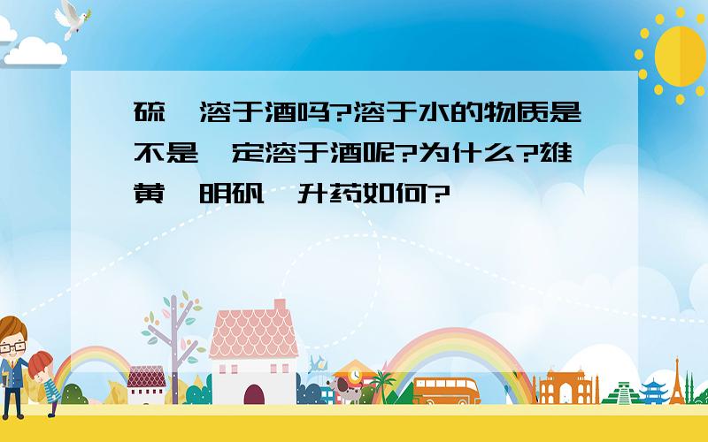 硫磺溶于酒吗?溶于水的物质是不是一定溶于酒呢?为什么?雄黄、明矾、升药如何?