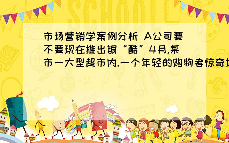 市场营销学案例分析 A公司要不要现在推出银“酷”4月,某市一大型超市内,一个年轻的购物者惊奇地发现,两天前曾有很多堆头的银“酷”饮品已经看不到了.与此同时,该市的A公司市场部及相