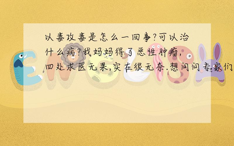 以毒攻毒是怎么一回事?可以治什么病?我妈妈得了恶性肿瘤,四处求医无果,实在很无奈.想问问专家们可以用以毒攻毒进行治疗吗?一般是用什么毒?