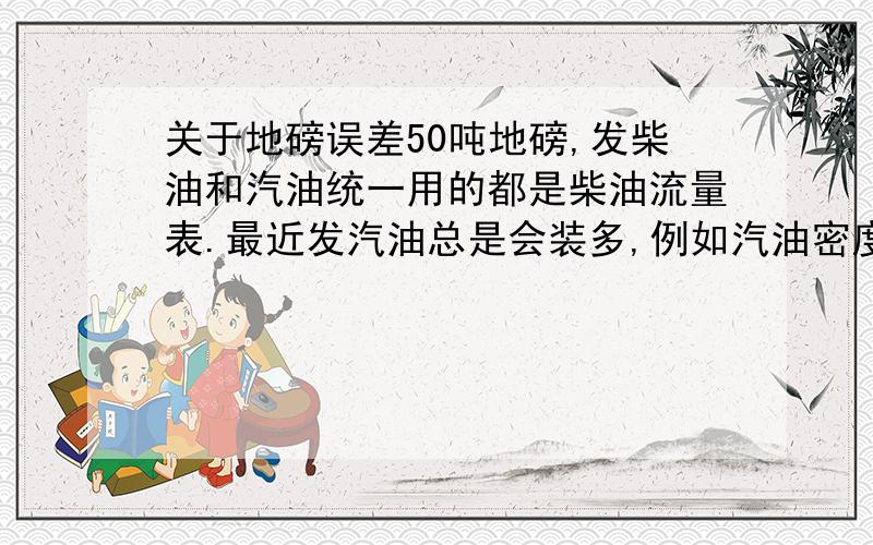 关于地磅误差50吨地磅,发柴油和汽油统一用的都是柴油流量表.最近发汽油总是会装多,例如汽油密度0.74发12吨,按0.75发还会多140KG,请问这是什么原因,跟流量表有关系吗?怎么发才能发的准确?