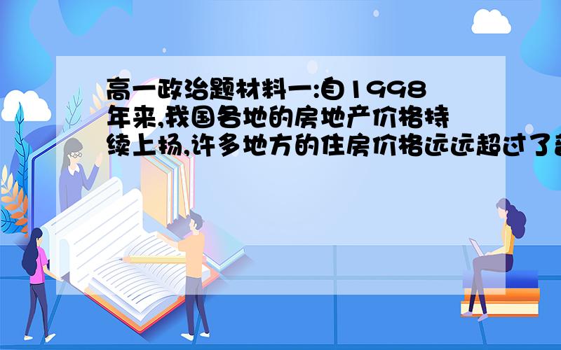 高一政治题材料一:自1998年来,我国各地的房地产价格持续上扬,许多地方的住房价格远远超过了普通百姓的购买力,为了抑制房价,2006年4月28日央行再次上调房屋贷款利率,5年期以上利率提高到6