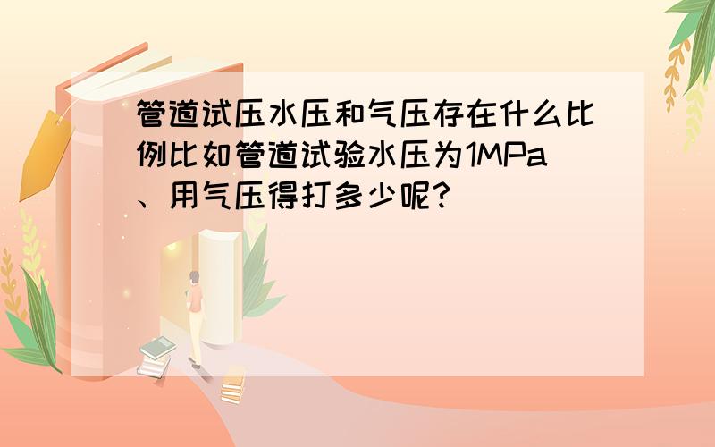 管道试压水压和气压存在什么比例比如管道试验水压为1MPa、用气压得打多少呢?