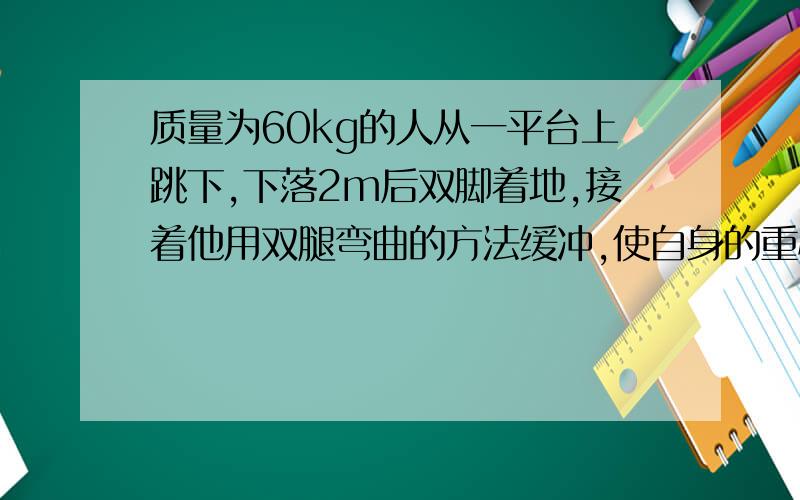 质量为60kg的人从一平台上跳下,下落2m后双脚着地,接着他用双腿弯曲的方法缓冲,使自身的重心又下降了0.5米,地面对人的平均作用力是多大