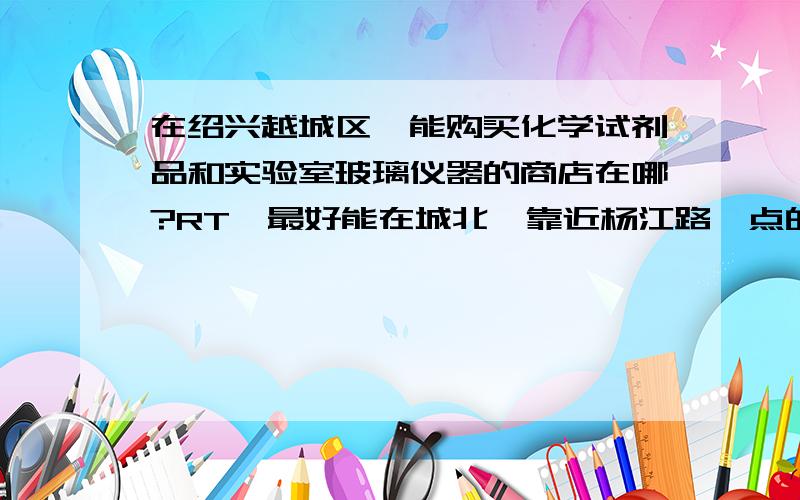 在绍兴越城区,能购买化学试剂品和实验室玻璃仪器的商店在哪?RT,最好能在城北,靠近杨江路一点的