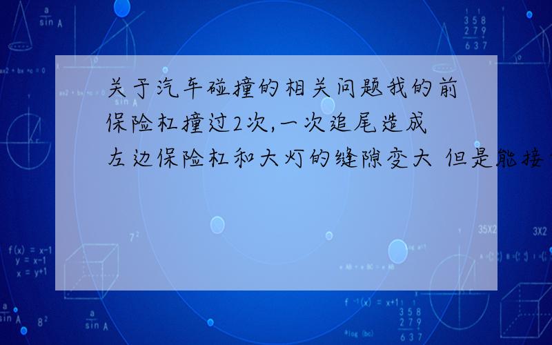 关于汽车碰撞的相关问题我的前保险杠撞过2次,一次追尾造成左边保险杠和大灯的缝隙变大 但是能接受不算厉害,还有一次是因为自己的疏忽停车撞到了前面的石壮,造成右边保险杠和大灯的