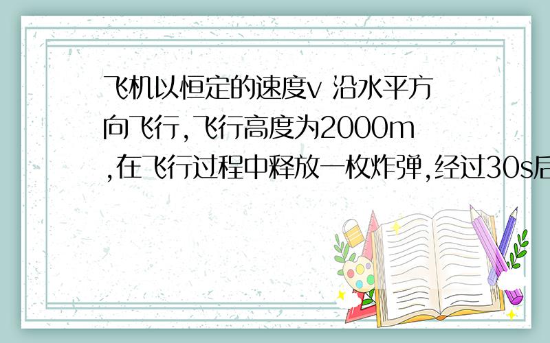 飞机以恒定的速度v 沿水平方向飞行,飞行高度为2000m,在飞行过程中释放一枚炸弹,经过30s后飞行员听见炸弹落地的爆炸声,假定声音在空气中传播的速度大小为330m/s,炸弹飞行中不计空气阻力,则