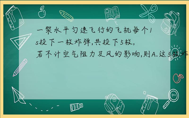 一架水平匀速飞行的飞机每个1s投下一枚炸弹,共投下5枚,若不计空气阻力及风的影响,则A.这5枚炸弹在空中排列成一条抛物线B.这5枚炸弹及飞机在炸弹落地前,在空中排列成一条竖直线C.这5枚炸