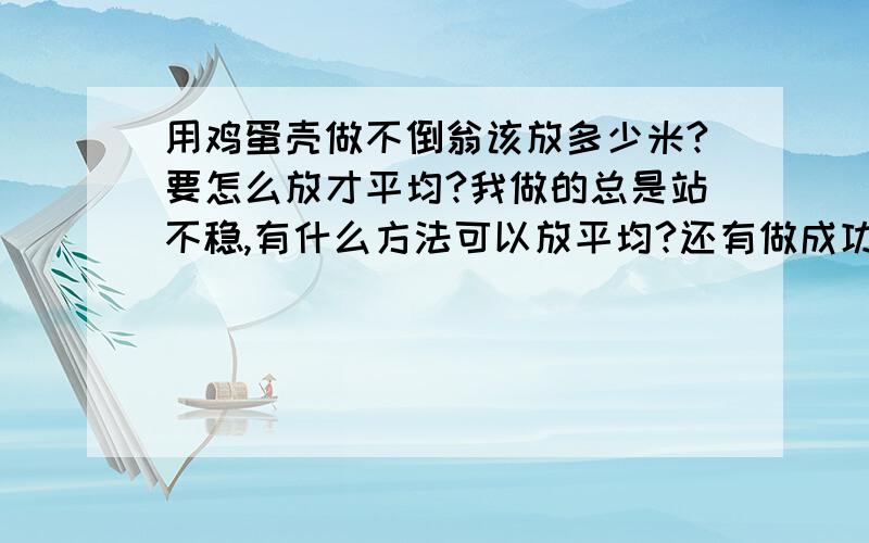 用鸡蛋壳做不倒翁该放多少米?要怎么放才平均?我做的总是站不稳,有什么方法可以放平均?还有做成功后是什么样子的大概描述一下（就是不倒翁是怎么站立的,会不会摇晃什么的,我做的第一