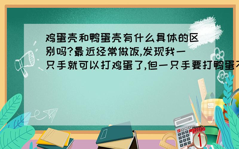 鸡蛋壳和鸭蛋壳有什么具体的区别吗?最近经常做饭,发现我一只手就可以打鸡蛋了,但一只手要打鸭蛋不容易,当然不是个头的原因,而是鸡蛋打起来显然比鸭蛋脆,裂痕很干脆,就是你打的方向一