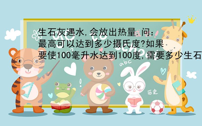 生石灰遇水,会放出热量.问：最高可以达到多少摄氏度?如果要使100毫升水达到100度,需要多少生石灰和多少水?