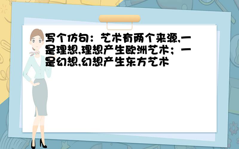 写个仿句：艺术有两个来源,一是理想,理想产生欧洲艺术；一是幻想,幻想产生东方艺术